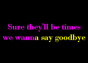 Sure they'll be ijmes
we wanna say goodbye