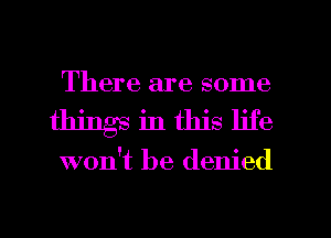 There are some
things in this life

won't be denied