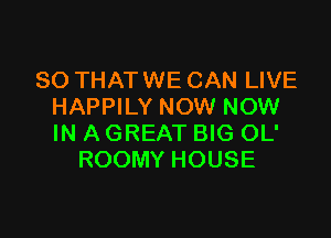 SO THAT WE CAN LIVE
HAPPILY NOW NOW

IN A GREAT BIG OL'
ROOMY HOUSE