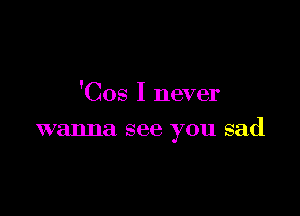 'Cos I never

wanna see you sad