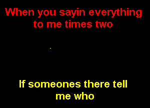 When you sayin everything
to me times two

If someones there tell
me who