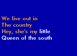 We live out in
The couniry

Hey, she's my little
Queen of the south