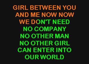 GIRL BETWEEN YOU
AND ME NOW NOW
WE DON'T NEED
NO COMPANY
NO OTHER MAN
NO OTHER GIRL

CAN ENTER INTO
OUR WORLD l