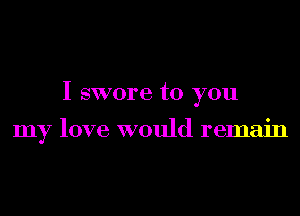 I swore to you

my love would remain