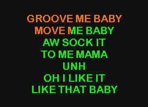 GROOVE ME BABY
MOVE ME BABY
AW SOCK IT

TO ME MAMA
UNH

OH I LIKE IT
LIKETHAT BABY