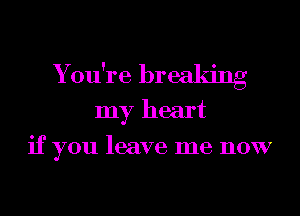 You're breaking
my heart
if you leave me now