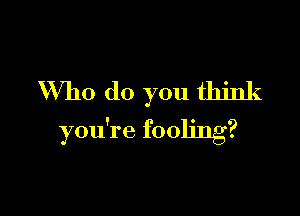 Who do you think

you're fooling?