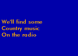 We'll find some

Country music
On the radio