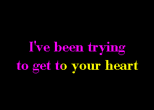 I've been trying

to get to your heart