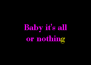 Baby it's all

or nothing