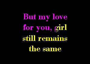 But my love

for you, girl

still remains
the same