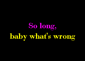 So long,

baby what's wrong