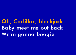 Oh, Cadillac, blackjack

Ba by meet me ou1 back
We're gonna boogie