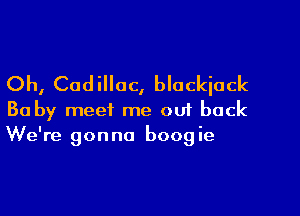 Oh, Cadillac, blackjack

Ba by meet me ou1 back
We're gonna boogie