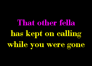 That other fella
has kept on calling

While you were gone