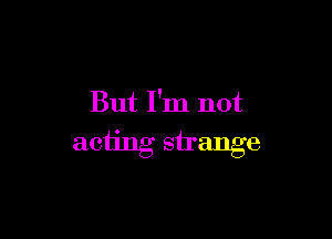 But I'm not

acting strange
