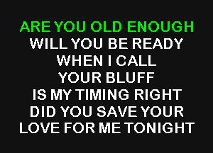 AREYOU OLD ENOUGH
WILL YOU BE READY
WHEN I CALL
YOUR BLUFF
IS MY TIMING RIGHT

DID YOU SAVE YOUR
LOVE FOR METONIGHT