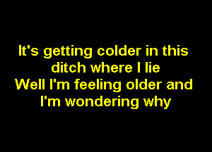 It's getting colder in this
ditch where I lie

Well I'm feeling older and
I'm wondering why