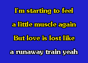 I'm starting to feel
a little muscle again
But love is lost like

a runaway train yeah