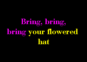 Bring, bring,

bring your flowered
hat