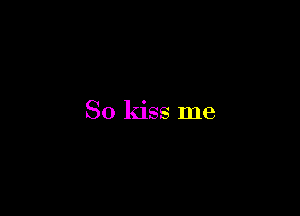 So kiss me