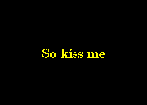 So kiss me