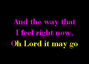 And the way that

I feel right now,
Oh Lord it may go