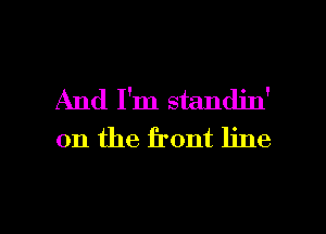 And I'm standin'
on the front line

g