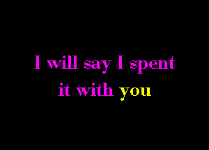 I Will say I spent

it with you