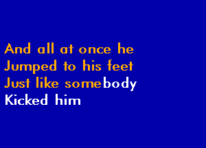 And all at once he
Jumped to his feet

Just like somebody
Kicked him