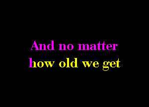 And no matter

how old we get