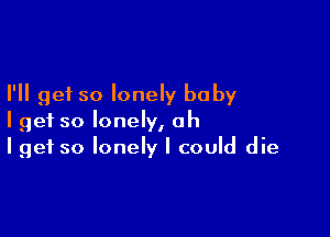 I'll get so lonely baby

I get so lonely, oh
I get so lonely I could die