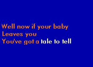 Well now if your baby

Leaves you
You've got a tale to fell