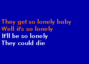 They get so lonely baby
Well ifs so lonely

If be so lonely
They could die