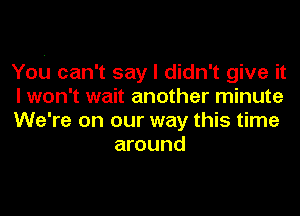 You can't say I didn't give it

I won't wait another minute

We're on our way this time
around