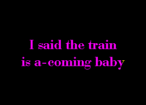I said the train

is a-coming baby