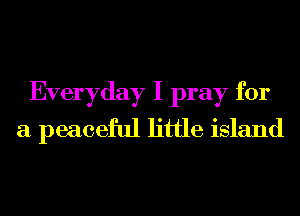 Everyday I pray for
a peaceful little island
