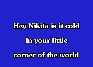 Hey Nikita is it cold

In your little

corner of the world