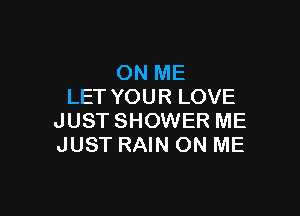 ON ME
LET YOUR LOVE

JUST SHOWER ME
JUST RAIN ON ME