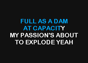 FULL AS A DAM
AT CAPACITY

MY PASSION'S ABOUT
TO EXPLODE YEAH