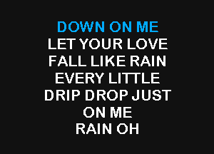 DOWN ON ME
LET YOUR LOVE
FALL LIKE RAIN

EVERY LITTLE
DRIP DROPJUST

ON ME

RAIN OH I