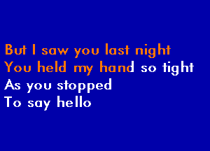 But I saw you last night
You held my hand so tight

As you stopped
To say hello