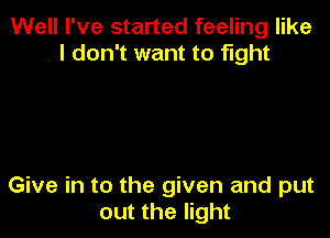 Well I've started feeling like
, I don't want to fight

Give in to the given and put
out the light