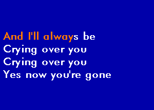 And I'll always be
Crying over you

Crying over you
Yes now you're gone