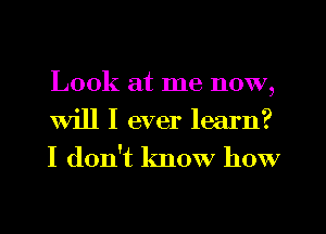 Look at me now,
Will I ever learn?

I don't know how