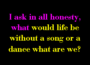 I ask in all honesty,
What would life be

Without a song or a

dance What are we?