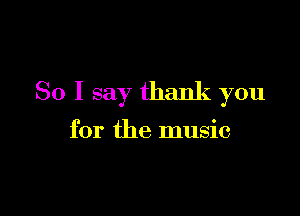 So I say thank you

for the music