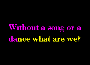 W ithout a song or a

dance what are we?