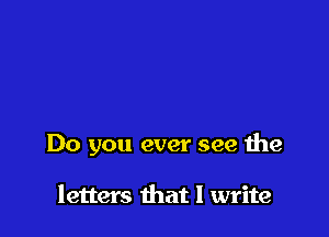 Do you ever see the

letters that I write