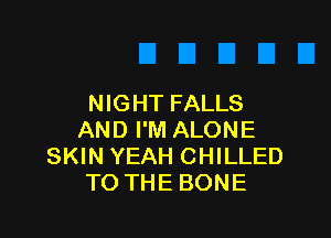 NIGHT FALLS

AND I'M ALONE
SKIN YEAH CHILLED
TO THE BONE